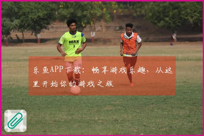 乐鱼APP下载：畅享游戏乐趣，从这里开始你的游戏之旅