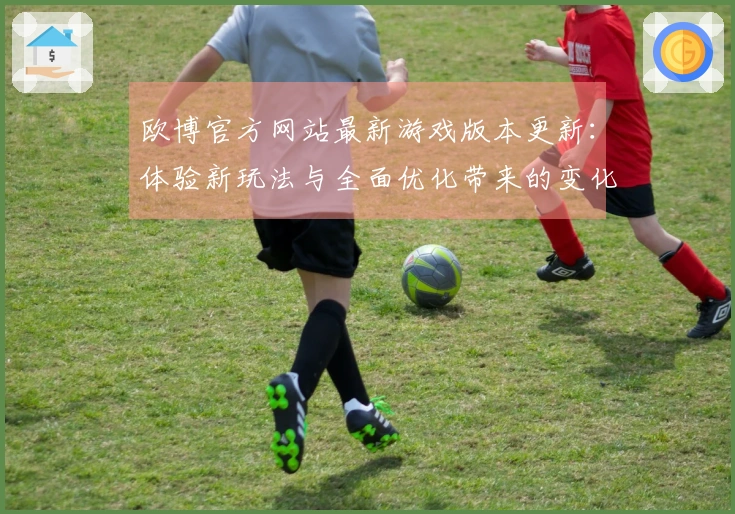 欧博官方网站最新游戏版本更新：体验新玩法与全面优化带来的变化与收益