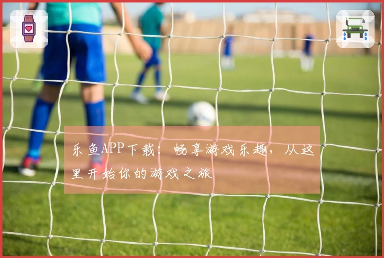 乐鱼APP下载：畅享游戏乐趣，从这里开始你的游戏之旅