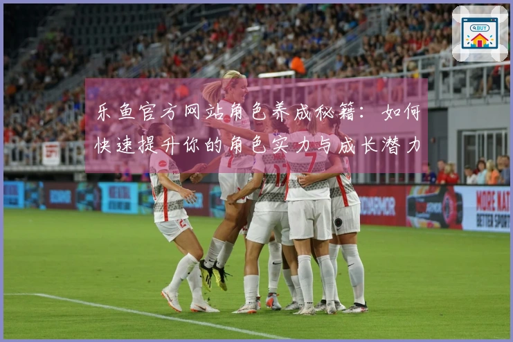 乐鱼官方网站角色养成秘籍：如何快速提升你的角色实力与成长潜力